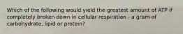 Which of the following would yield the greatest amount of ATP if completely broken down in cellular respiration - a gram of carbohydrate, lipid or protein?