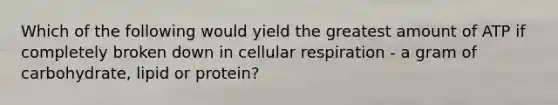 Which of the following would yield the greatest amount of ATP if completely broken down in cellular respiration - a gram of carbohydrate, lipid or protein?