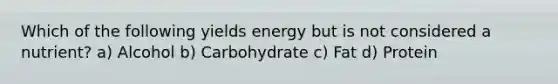 Which of the following yields energy but is not considered a nutrient? a) Alcohol b) Carbohydrate c) Fat d) Protein