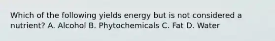 Which of the following yields energy but is not considered a nutrient? A. Alcohol B. Phytochemicals C. Fat D. Water