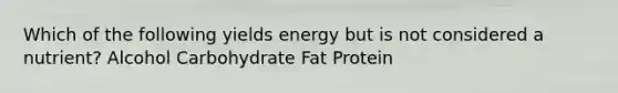 Which of the following yields energy but is not considered a nutrient? Alcohol Carbohydrate Fat Protein