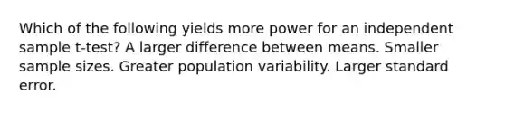 Which of the following yields more power for an independent sample t-test? A larger difference between means. Smaller sample sizes. Greater population variability. Larger standard error.