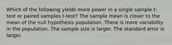 Which of the following yields more power in a single sample t-test or paired samples t-test? The sample mean is closer to the mean of the null hypothesis population. There is more variability in the population. The sample size is larger. The standard error is larger.