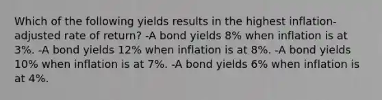 Which of the following yields results in the highest inflation-adjusted rate of return? -A bond yields 8% when inflation is at 3%. -A bond yields 12% when inflation is at 8%. -A bond yields 10% when inflation is at 7%. -A bond yields 6% when inflation is at 4%.