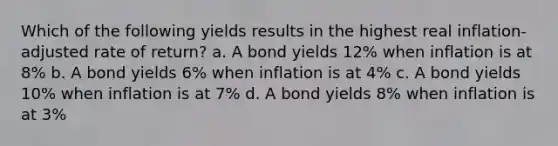 Which of the following yields results in the highest real inflation-adjusted rate of return? a. A bond yields 12% when inflation is at 8% b. A bond yields 6% when inflation is at 4% c. A bond yields 10% when inflation is at 7% d. A bond yields 8% when inflation is at 3%