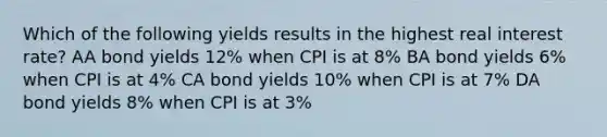 Which of the following yields results in the highest real interest rate? AA bond yields 12% when CPI is at 8% BA bond yields 6% when CPI is at 4% CA bond yields 10% when CPI is at 7% DA bond yields 8% when CPI is at 3%