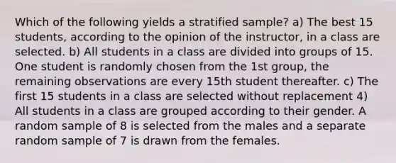 Which of the following yields a stratified sample? a) The best 15 students, according to the opinion of the instructor, in a class are selected. b) All students in a class are divided into groups of 15. One student is randomly chosen from the 1st group, the remaining observations are every 15th student thereafter. c) The first 15 students in a class are selected without replacement 4) All students in a class are grouped according to their gender. A random sample of 8 is selected from the males and a separate random sample of 7 is drawn from the females.