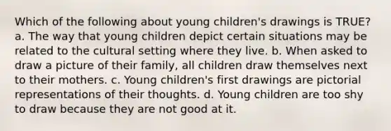 Which of the following about young children's drawings is TRUE? a. The way that young children depict certain situations may be related to the cultural setting where they live. b. When asked to draw a picture of their family, all children draw themselves next to their mothers. c. Young children's first drawings are pictorial representations of their thoughts. d. Young children are too shy to draw because they are not good at it.