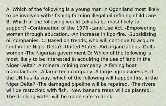 A: Which of the following is a young man in Ogoniland most likely to be involved with? fishing farming illegal oil refining child care B: Which of the following would Lokiaka be most likely to support? -Continuation of the 1978 -Land Use Act. -Empowering women through education. -An increase in kpo-fire. -Subsidizing oil companies. C: Based on trends, who will continue to acquire land in the Niger Delta? -United States -Aid organizations -Delta women -The Nigerian government D: Which of the following is most likely to be interested in acquiring the use of land in the Niger Delta? -A mineral mining company -A fishing boat manufacturer -A large tech company -A large agribusiness E; If the UN has its way, which of the following will happen first in the Niger Delta? -The damaged pipeline will be repaired. -The rivers will be restocked with fish. -New banana trees will be planted. -The drinking water will be made safe to drink.