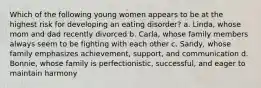 Which of the following young women appears to be at the highest risk for developing an eating disorder? a. Linda, whose mom and dad recently divorced b. Carla, whose family members always seem to be fighting with each other c. Sandy, whose family emphasizes achievement, support, and communication d. Bonnie, whose family is perfectionistic, successful, and eager to maintain harmony