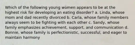 Which of the following young women appears to be at the highest risk for developing an eating disorder? a. Linda, whose mom and dad recently divorced b. Carla, whose family members always seem to be fighting with each other c. Sandy, whose family emphasizes achievement, support, and communication d. Bonnie, whose family is perfectionistic, successful, and eager to maintain harmony