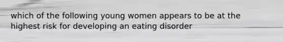 which of the following young women appears to be at the highest risk for developing an eating disorder