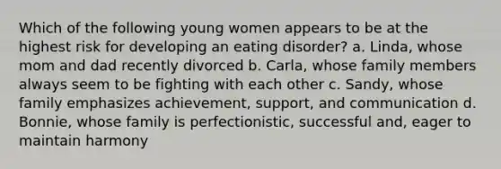 Which of the following young women appears to be at the highest risk for developing an eating disorder? a. Linda, whose mom and dad recently divorced b. Carla, whose family members always seem to be fighting with each other c. Sandy, whose family emphasizes achievement, support, and communication d. Bonnie, whose family is perfectionistic, successful and, eager to maintain harmony