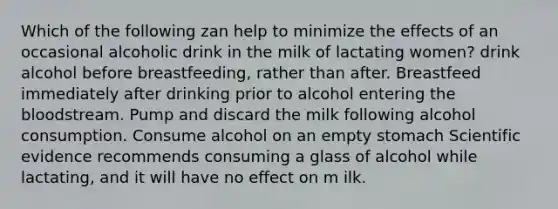 Which of the following zan help to minimize the effects of an occasional alcoholic drink in the milk of lactating women? drink alcohol before breastfeeding, rather than after. Breastfeed immediately after drinking prior to alcohol entering <a href='https://www.questionai.com/knowledge/k7oXMfj7lk-the-blood' class='anchor-knowledge'>the blood</a>stream. Pump and discard the milk following alcohol consumption. Consume alcohol on an empty stomach Scientific evidence recommends consuming a glass of alcohol while lactating, and it will have no effect on m ilk.