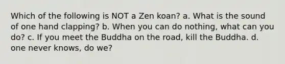 Which of the following is NOT a Zen koan? a. What is the sound of one hand clapping? b. When you can do nothing, what can you do? c. If you meet the Buddha on the road, kill the Buddha. d. one never knows, do we?