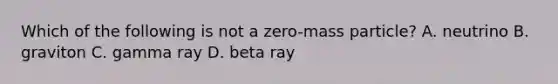 Which of the following is not a zero-mass particle? A. neutrino B. graviton C. gamma ray D. beta ray