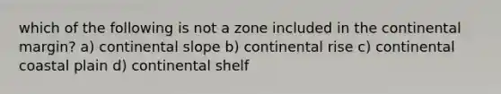 which of the following is not a zone included in the continental margin? a) continental slope b) continental rise c) continental coastal plain d) continental shelf