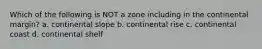 Which of the following is NOT a zone including in the continental margin? a. continental slope b. continental rise c. continental coast d. continental shelf