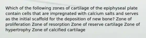 Which of the following zones of cartilage of the epiphyseal plate contain cells that are impregnated with calcium salts and serves as the initial scaffold for the deposition of new bone? Zone of proliferation Zone of resorption Zone of reserve cartilage Zone of hypertrophy Zone of calcified cartilage