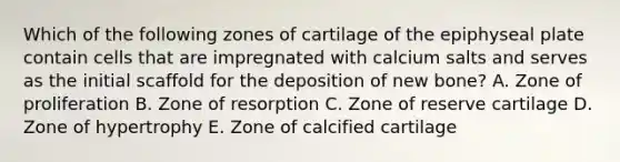 Which of the following zones of cartilage of the epiphyseal plate contain cells that are impregnated with calcium salts and serves as the initial scaffold for the deposition of new bone? A. Zone of proliferation B. Zone of resorption C. Zone of reserve cartilage D. Zone of hypertrophy E. Zone of calcified cartilage