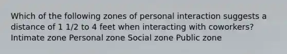 Which of the following zones of personal interaction suggests a distance of 1 1/2 to 4 feet when interacting with coworkers? ​Intimate zone ​Personal zone ​Social zone ​Public zone