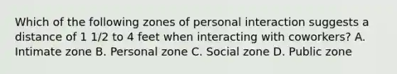 Which of the following zones of personal interaction suggests a distance of 1 1/2 to 4 feet when interacting with coworkers? ​A. Intimate zone B. Personal zone ​C. Social zone ​D. Public zone