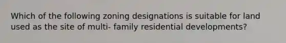 Which of the following zoning designations is suitable for land used as the site of multi- family residential developments?