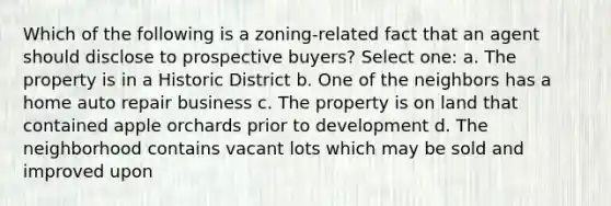 Which of the following is a zoning-related fact that an agent should disclose to prospective buyers? Select one: a. The property is in a Historic District b. One of the neighbors has a home auto repair business c. The property is on land that contained apple orchards prior to development d. The neighborhood contains vacant lots which may be sold and improved upon