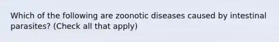 Which of the following are zoonotic diseases caused by intestinal parasites? (Check all that apply)