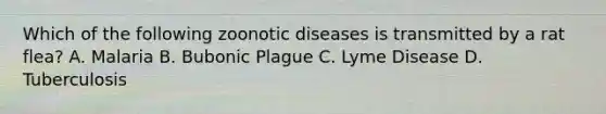 Which of the following zoonotic diseases is transmitted by a rat flea? A. Malaria B. Bubonic Plague C. Lyme Disease D. Tuberculosis