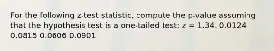 For the following z-test statistic, compute the p-value assuming that the hypothesis test is a one-tailed test: z = 1.34. 0.0124 0.0815 0.0606 0.0901