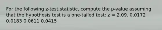 For the following z-test statistic, compute the p-value assuming that the hypothesis test is a one-tailed test: z = 2.09. 0.0172 0.0183 0.0611 0.0415