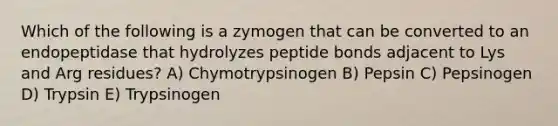 Which of the following is a zymogen that can be converted to an endopeptidase that hydrolyzes peptide bonds adjacent to Lys and Arg residues? A) Chymotrypsinogen B) Pepsin C) Pepsinogen D) Trypsin E) Trypsinogen