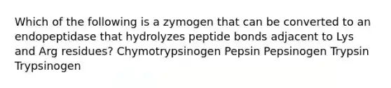 Which of the following is a zymogen that can be converted to an endopeptidase that hydrolyzes peptide bonds adjacent to Lys and Arg residues? Chymotrypsinogen Pepsin Pepsinogen Trypsin Trypsinogen