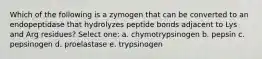 Which of the following is a zymogen that can be converted to an endopeptidase that hydrolyzes peptide bonds adjacent to Lys and Arg residues? Select one: a. chymotrypsinogen b. pepsin c. pepsinogen d. proelastase e. trypsinogen