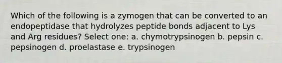 Which of the following is a zymogen that can be converted to an endopeptidase that hydrolyzes peptide bonds adjacent to Lys and Arg residues? Select one: a. chymotrypsinogen b. pepsin c. pepsinogen d. proelastase e. trypsinogen