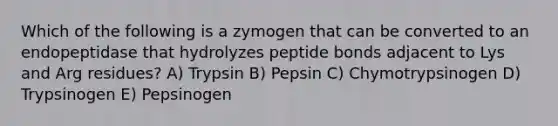 Which of the following is a zymogen that can be converted to an endopeptidase that hydrolyzes peptide bonds adjacent to Lys and Arg residues? A) Trypsin B) Pepsin C) Chymotrypsinogen D) Trypsinogen E) Pepsinogen