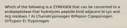 Which of the following is a ZYMOGEN that can be converted to a endopeptidase that hydrolyzes peptide bind adjacent to Lys and Arg residues ? A) Chymotrypinsogen B)Pepsin C)pepsinogen D)Trypsin E) Trypsinogen