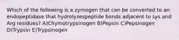 Which of the following is a zymogen that can be converted to an endopeptidase that hydrolyzespeptide bonds adjacent to Lys and Arg residues? A)Chymotrypsinogen B)Pepsin C)Pepsinogen D)Trypsin E)Trypsinogen