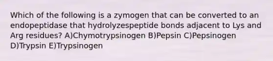 Which of the following is a zymogen that can be converted to an endopeptidase that hydrolyzespeptide bonds adjacent to Lys and Arg residues? A)Chymotrypsinogen B)Pepsin C)Pepsinogen D)Trypsin E)Trypsinogen