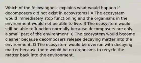 Which of the followingbest explains what would happen if decomposers did not exist in ecosystems? A The ecosystem would immediately stop functioning and the organisms in the environment would not be able to live. B The ecosystem would still be able to function normally because decomposers are only a small part of the environment. C The ecosystem would become cleaner because decomposers release decaying matter into the environment. D The ecosystem would be overrun with decaying matter because there would be no organisms to recycle the matter back into the environment.