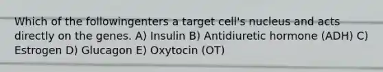 Which of the followingenters a target cell's nucleus and acts directly on the genes. A) Insulin B) Antidiuretic hormone (ADH) C) Estrogen D) Glucagon E) Oxytocin (OT)