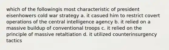 which of the followingis most characteristic of president eisenhowers cold war strategy a. it casued him to restrict covert operations of the central intelligence agency b. it relied on a massive buildup of conventional troops c. it relied on the principle of massive retaltiation d. it utilized counterinsurgency tactics