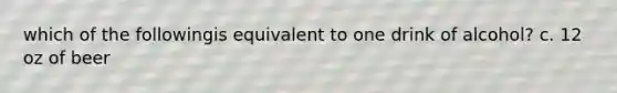 which of the followingis equivalent to one drink of alcohol? c. 12 oz of beer