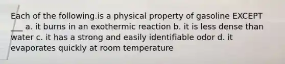 Each of the following.is a physical property of gasoline EXCEPT ___ a. it burns in an exothermic reaction b. it is less dense than water c. it has a strong and easily identifiable odor d. it evaporates quickly at room temperature