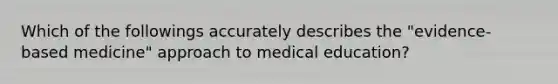 Which of the followings accurately describes the "evidence-based medicine" approach to medical education?