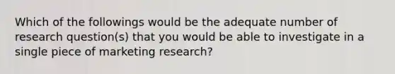 Which of the followings would be the adequate number of research question(s) that you would be able to investigate in a single piece of marketing research?