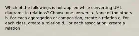 Which of the followings is not applied while converting UML diagrams to relations? Choose one answer. a. None of the others b. For each aggregation or composition, create a relation c. For each class, create a relation d. For each association, create a relation