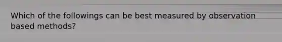 Which of the followings can be best measured by observation based methods?