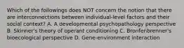 Which of the followings does NOT concern the notion that there are interconnections between individual-level factors and their social context? A. A developmental psychopathology perspective B. Skinner's theory of operant conditioning C. Bronfenbrenner's bioecological perspective D. Gene-environment interaction